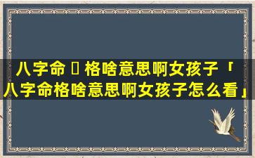 八字命 ☘ 格啥意思啊女孩子「八字命格啥意思啊女孩子怎么看」